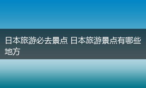 日本旅游必去景点 日本旅游景点有哪些地方