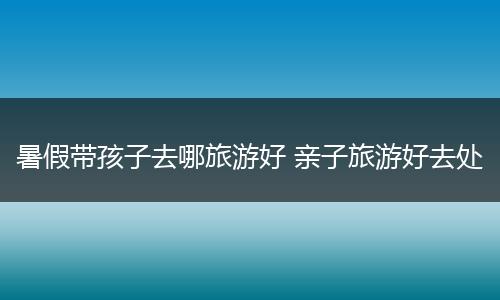 暑假带孩子去哪旅游好 亲子旅游好去处