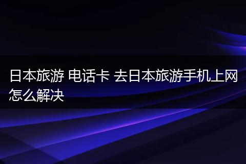 日本旅游 电话卡 去日本旅游手机上网怎么解决