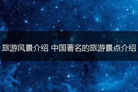 旅游风景介绍 中国著名的旅游景点介绍