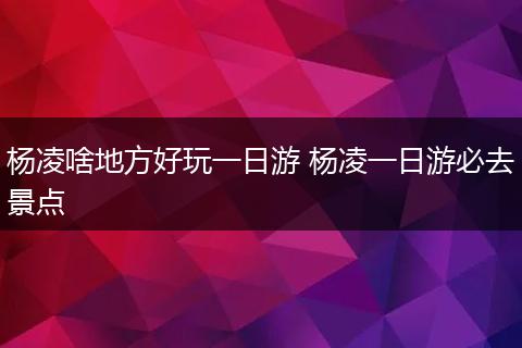杨凌啥地方好玩一日游 杨凌一日游必去景点