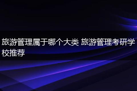 旅游管理属于哪个大类 旅游管理考研学校推荐