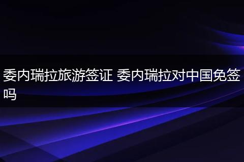 委内瑞拉旅游签证 委内瑞拉对中国免签吗