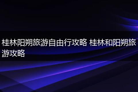 桂林阳朔旅游自由行攻略 桂林和阳朔旅游攻略