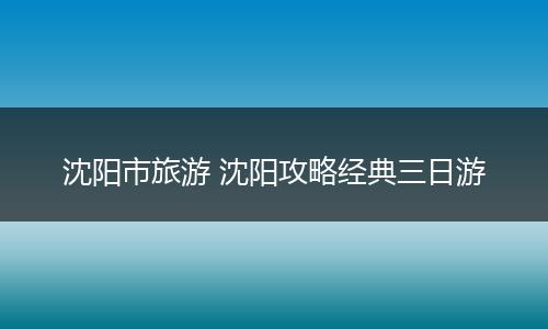 沈阳市旅游 沈阳攻略经典三日游
