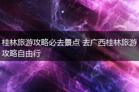 桂林旅游攻略必去景点 去广西桂林旅游攻略自由行