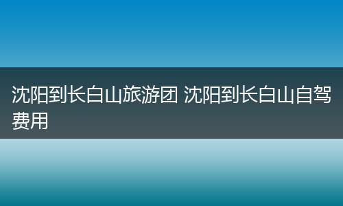 沈阳到长白山旅游团 沈阳到长白山自驾费用