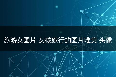 旅游女图片 女孩旅行的图片唯美 头像