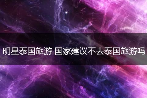 明星泰国旅游 国家建议不去泰国旅游吗