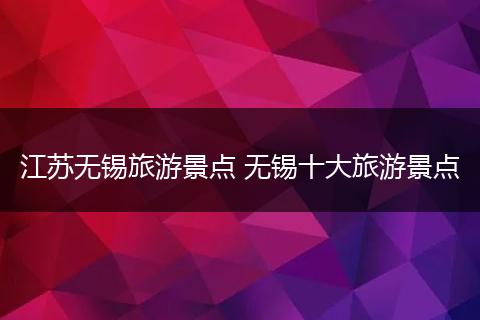 江苏无锡旅游景点 无锡十大旅游景点