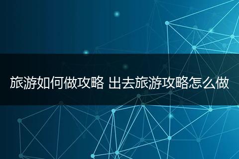 旅游如何做攻略 出去旅游攻略怎么做