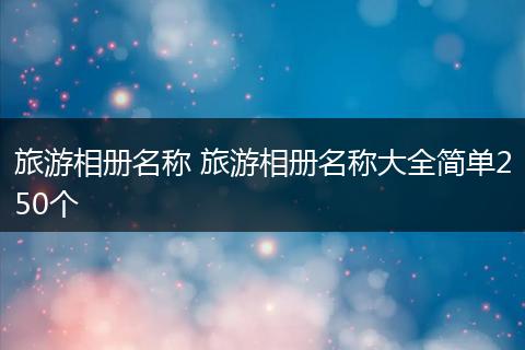 旅游相册名称 旅游相册名称大全简单250个