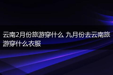 云南2月份旅游穿什么 九月份去云南旅游穿什么衣服