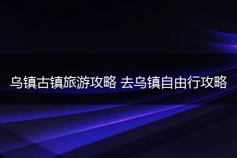 乌镇古镇旅游攻略 去乌镇自由行攻略