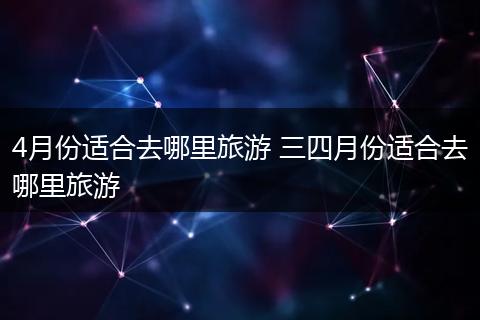 4月份适合去哪里旅游 三四月份适合去哪里旅游