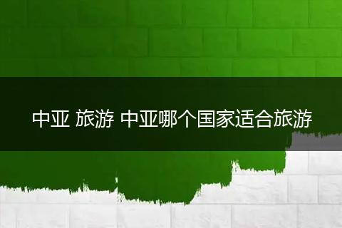 中亚 旅游 中亚哪个国家适合旅游
