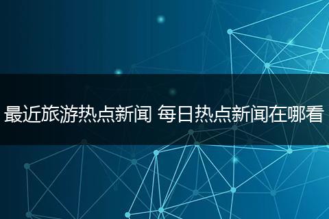 最近旅游热点新闻 每日热点新闻在哪看