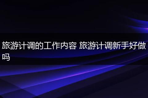旅游计调的工作内容 旅游计调新手好做吗