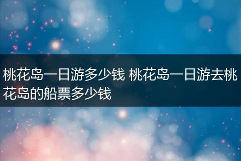 桃花岛一日游多少钱 桃花岛一日游去桃花岛的船票多少钱