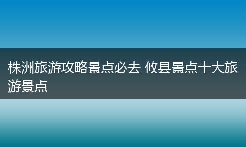株洲旅游攻略景点必去 攸县景点十大旅游景点