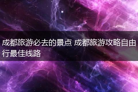 成都旅游必去的景点 成都旅游攻略自由行最佳线路