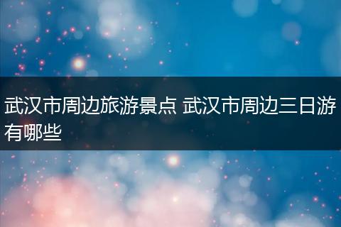 武汉市周边旅游景点 武汉市周边三日游有哪些