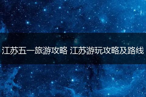 江苏五一旅游攻略 江苏游玩攻略及路线