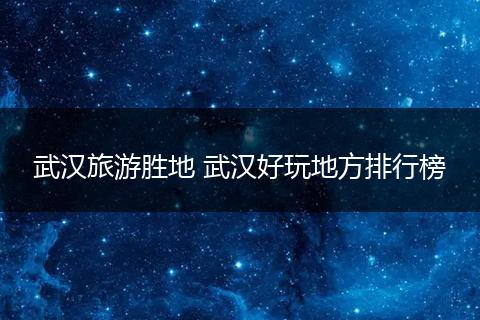 武汉旅游胜地 武汉好玩地方排行榜