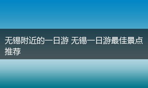 无锡附近的一日游 无锡一日游最佳景点推荐