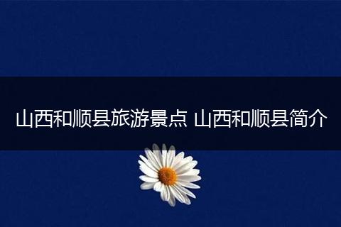山西和顺县旅游景点 山西和顺县简介