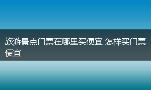 旅游景点门票在哪里买便宜 怎样买门票便宜