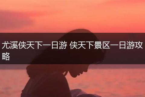 尤溪侠天下一日游 侠天下景区一日游攻略