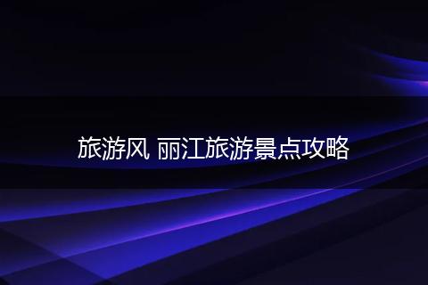 旅游风 丽江旅游景点攻略