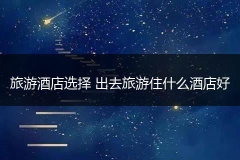 旅游酒店选择 出去旅游住什么酒店好