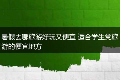 暑假去哪旅游好玩又便宜 适合学生党旅游的便宜地方