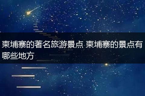 柬埔寨的著名旅游景点 柬埔寨的景点有哪些地方
