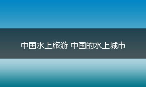 中国水上旅游 中国的水上城市