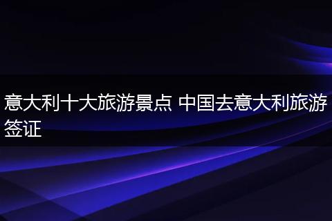 意大利十大旅游景点 中国去意大利旅游签证