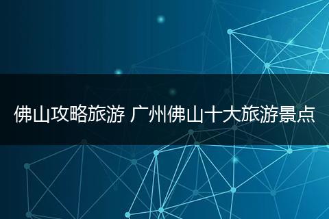 佛山攻略旅游 广州佛山十大旅游景点