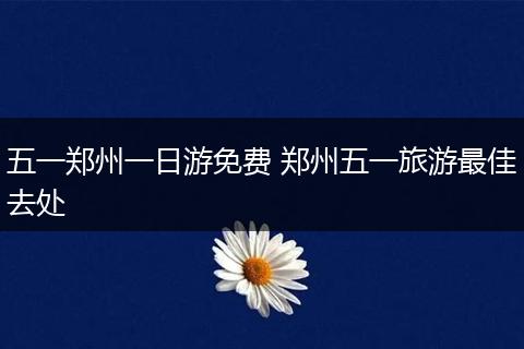 五一郑州一日游免费 郑州五一旅游最佳去处
