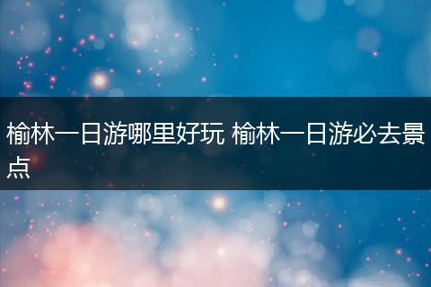 榆林一日游哪里好玩 榆林一日游必去景点