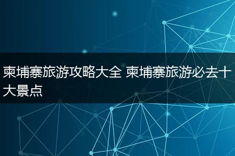 柬埔寨旅游攻略大全 柬埔寨旅游必去十大景点