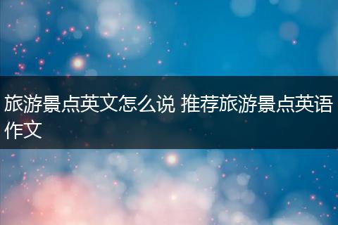 旅游景点英文怎么说 推荐旅游景点英语作文