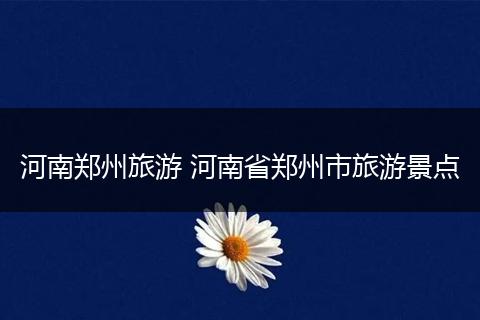 河南郑州旅游 河南省郑州市旅游景点