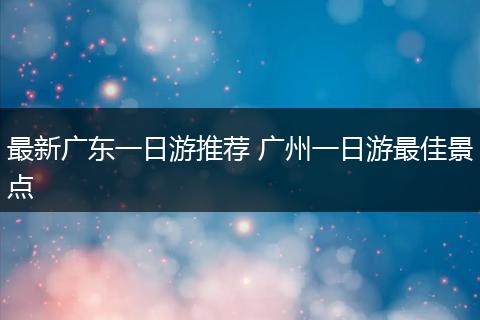 最新广东一日游推荐 广州一日游最佳景点