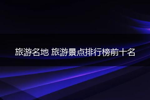 旅游名地 旅游景点排行榜前十名