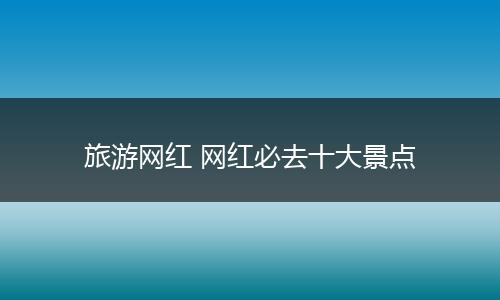 旅游网红 网红必去十大景点