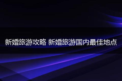 新婚旅游攻略 新婚旅游国内最佳地点
