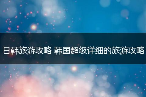 日韩旅游攻略 韩国超级详细的旅游攻略