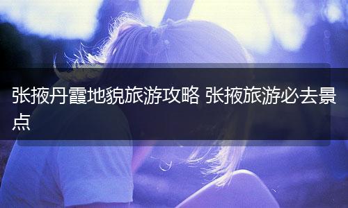 张掖丹霞地貌旅游攻略 张掖旅游必去景点